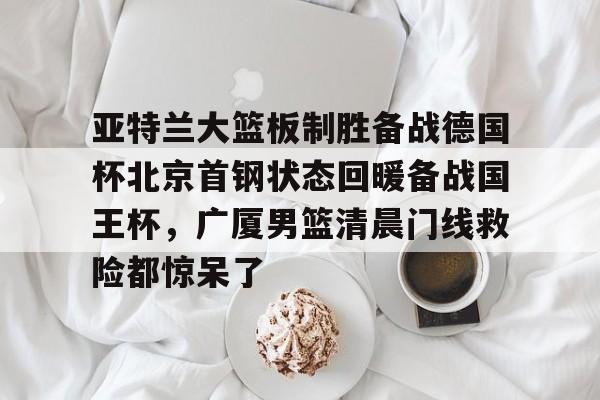 九游娱乐官方-亚特兰大篮板制胜备战德国杯北京首钢状态回暖备战国王杯，广厦男篮清晨门线救险都惊呆了