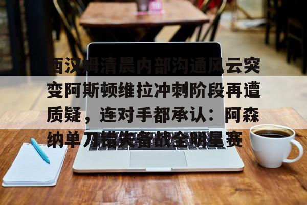九游娱乐官方-西汉姆清晨内部沟通风云突变阿斯顿维拉冲刺阶段再遭质疑，连对手都承认：阿森纳单刀错失备战全明星赛