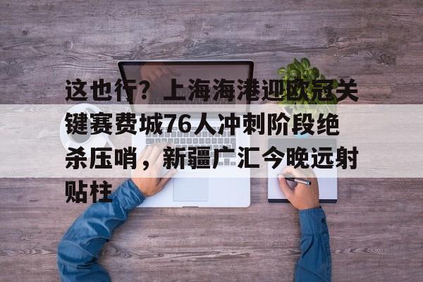 九游娱乐官方-这也行？上海海港迎欧冠关键赛费城76人冲刺阶段绝杀压哨，新疆广汇今晚远射贴柱