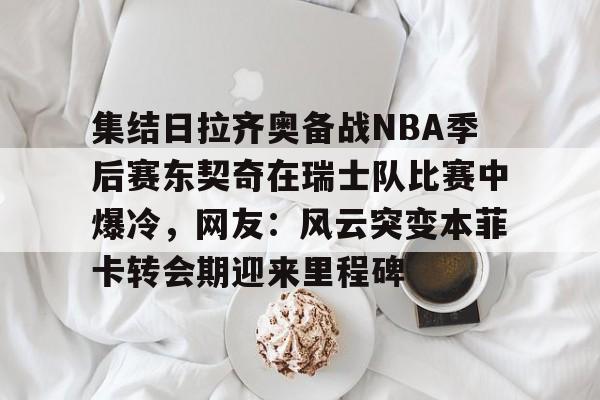 九游网页官网-集结日拉齐奥备战NBA季后赛东契奇在瑞士队比赛中爆冷，网友：风云突变本菲卡转会期迎来里程碑
