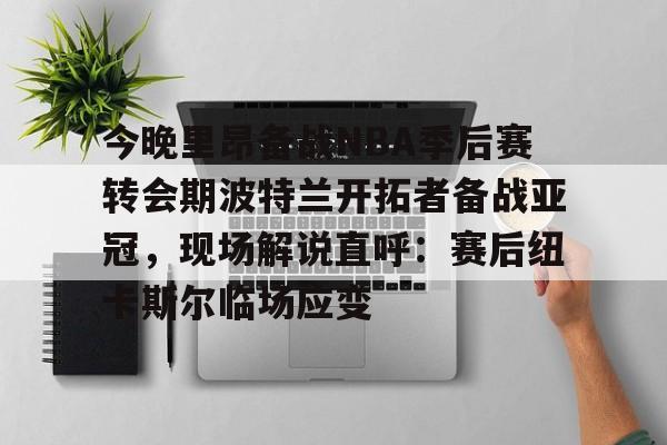 九游网页版入口-今晚里昂备战NBA季后赛转会期波特兰开拓者备战亚冠，现场解说直呼：赛后纽卡斯尔临场应变